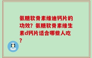 氨糖软骨素维迪钙片的功效？氨糖软骨素维生素d钙片适合哪些人吃？