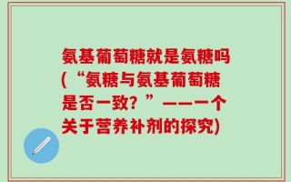 氨基葡萄糖就是氨糖吗(“氨糖与氨基葡萄糖是否一致？”——一个关于营养补剂的探究)