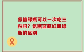 氨糖绿瓶可以一次吃三粒吗？氨糖蓝瓶红瓶绿瓶的区别