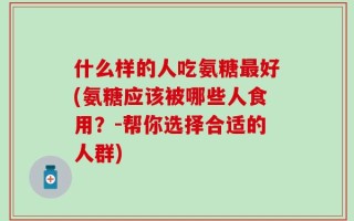 什么样的人吃氨糖最好(氨糖应该被哪些人食用？-帮你选择合适的人群)