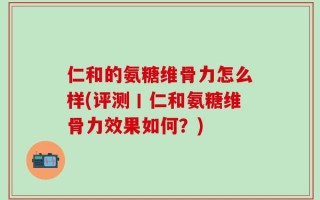 仁和的氨糖维骨力怎么样(评测丨仁和氨糖维骨力效果如何？)