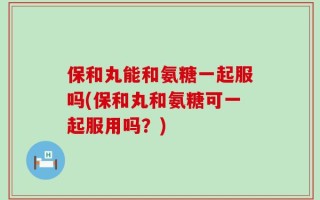 保和丸能和氨糖一起服吗(保和丸和氨糖可一起服用吗？)