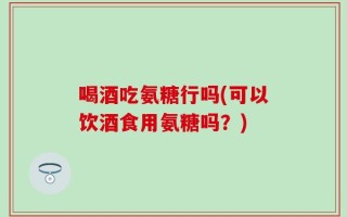 喝酒吃氨糖行吗(可以饮酒食用氨糖吗？)