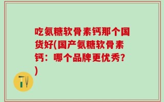 吃氨糖软骨素钙那个国货好(国产氨糖软骨素钙：哪个品牌更优秀？)