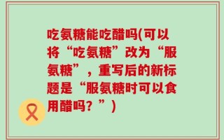 吃氨糖能吃醋吗(可以将“吃氨糖”改为“服氨糖”，重写后的新标题是“服氨糖时可以食用醋吗？”)