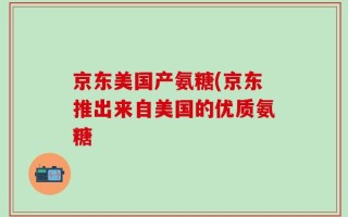 京东美国产氨糖(京东推出来自美国的优质氨糖