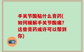 手关节酸贴什么膏药(如何缓解手关节酸痛？这些膏药或许可以帮到你)