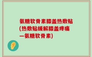 氨糖软骨素膝盖热敷贴(热敷贴缓解膝盖疼痛—氨糖软骨素)