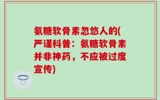 氨糖软骨素忽悠人的(严谨科普：氨糖软骨素并非神药，不应被过度宣传)