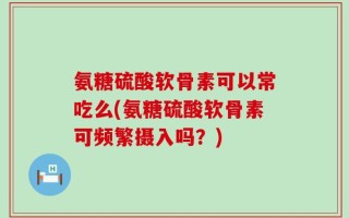 氨糖硫酸软骨素可以常吃么(氨糖硫酸软骨素可频繁摄入吗？)