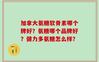 加拿大氨糖软骨素哪个牌好？氨糖哪个品牌好？健力多氨糖怎么样？