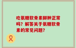 吃氨糖软骨素脚肿正常吗？解答关于氨糖软骨素的常见问题？