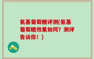 氨基葡萄糖评测(氨基葡萄糖效果如何？测评告诉你！)