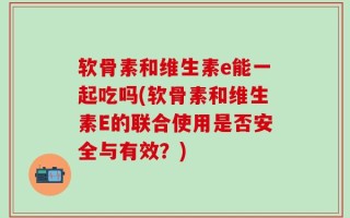 软骨素和维生素e能一起吃吗(软骨素和维生素E的联合使用是否安全与有效？)