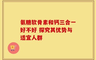 氨糖软骨素和钙三合一好不好 探究其优势与适宜人群