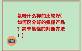 氨糖什么样的比较好(如何区分好的氨糖产品？简单易懂的判断方法！)