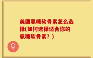 美国氨糖软骨素怎么选择(如何选择适合你的氨糖软骨素？)