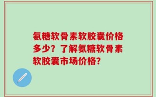 氨糖软骨素软胶囊价格多少？了解氨糖软骨素软胶囊市场价格？