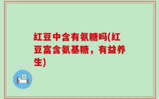 红豆中含有氨糖吗(红豆富含氨基糖，有益养生)