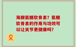 海靓氨糖软骨素？氨糖软骨素的作用与功效可以让关节更健康吗？