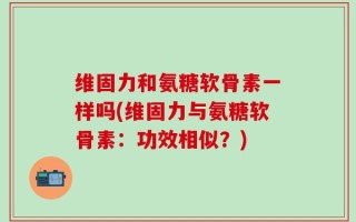 维固力和氨糖软骨素一样吗(维固力与氨糖软骨素：功效相似？)