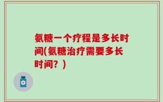 氨糖一个疗程是多长时间(氨糖治疗需要多长时间？)
