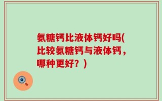 氨糖钙比液体钙好吗(比较氨糖钙与液体钙，哪种更好？)
