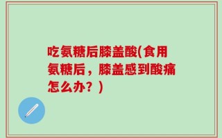 吃氨糖后膝盖酸(食用氨糖后，膝盖感到酸痛怎么办？)