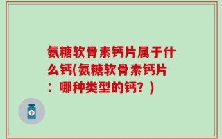 氨糖软骨素钙片属于什么钙(氨糖软骨素钙片：哪种类型的钙？)