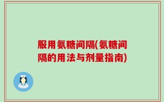 服用氨糖间隔(氨糖间隔的用法与剂量指南)