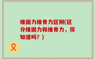 维固力维骨力区别(区分维固力和维骨力，你知道吗？)