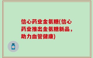 信心药业金氨糖(信心药业推出金氨糖新品，助力血管健康)