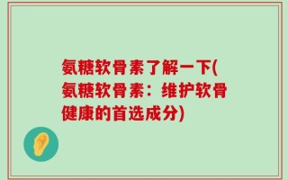 氨糖软骨素了解一下(氨糖软骨素：维护软骨健康的首选成分)