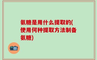 氨糖是用什么提取的(使用何种提取方法制备氨糖)