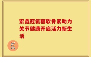 宏鑫冠氨糖软骨素助力关节健康开启活力新生活