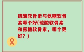 硫酸软骨素与氨糖软骨素哪个好(硫酸软骨素和氨糖软骨素，哪个更好？)
