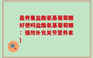 盈养集盐酸氨基葡萄糖好使吗盐酸氨基葡萄糖：强效补充关节营养素)