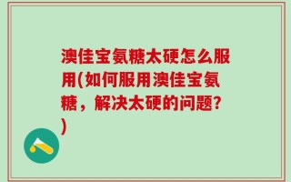 澳佳宝氨糖太硬怎么服用(如何服用澳佳宝氨糖，解决太硬的问题？)