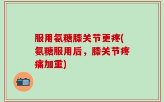 服用氨糖膝关节更疼(氨糖服用后，膝关节疼痛加重)