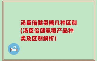 汤臣倍健氨糖几种区别(汤臣倍健氨糖产品种类及区别解析)