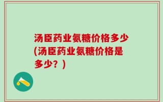 汤臣药业氨糖价格多少(汤臣药业氨糖价格是多少？)