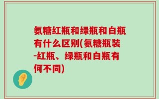 氨糖红瓶和绿瓶和白瓶有什么区别(氨糖瓶装-红瓶、绿瓶和白瓶有何不同)