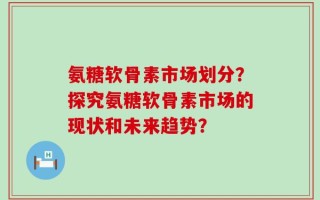 氨糖软骨素市场划分？探究氨糖软骨素市场的现状和未来趋势？