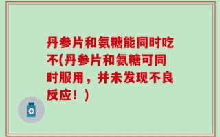 丹参片和氨糖能同时吃不(丹参片和氨糖可同时服用，并未发现不良反应！)