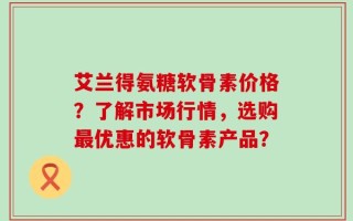 艾兰得氨糖软骨素价格？了解市场行情，选购最优惠的软骨素产品？