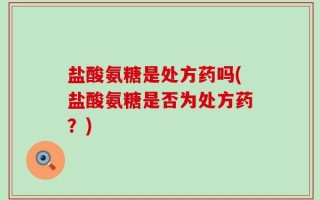 盐酸氨糖是处方药吗(盐酸氨糖是否为处方药？)