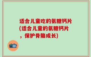 适合儿童吃的氨糖钙片(适合儿童的氨糖钙片，保护骨骼成长)