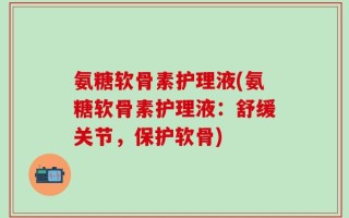 氨糖软骨素护理液(氨糖软骨素护理液：舒缓关节，保护软骨)