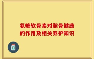 氨糖软骨素对髌骨健康的作用及相关养护知识