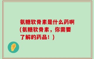 氨糖软骨素是什么药啊(氨糖软骨素，你需要了解的药品！)